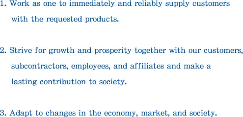 1. Work as one to immediately and reliably supply customers with the requested products. 2. Strive for growth and prosperity together with our customers, subcontractors, employees, and affiliates and make a lasting contribution to society. 3. Adapt to changes in the economy, market, and society. 

