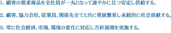 1.顧客の要求商品を全社員が一丸となって速やかに且つ安定し供給する。2.顧客、協力会社、従業員、関係先全てと共に発展繁栄し永続的に社会貢献する。3.常に社会経済、市場、環境の変化に対応し方針展開を実施する。